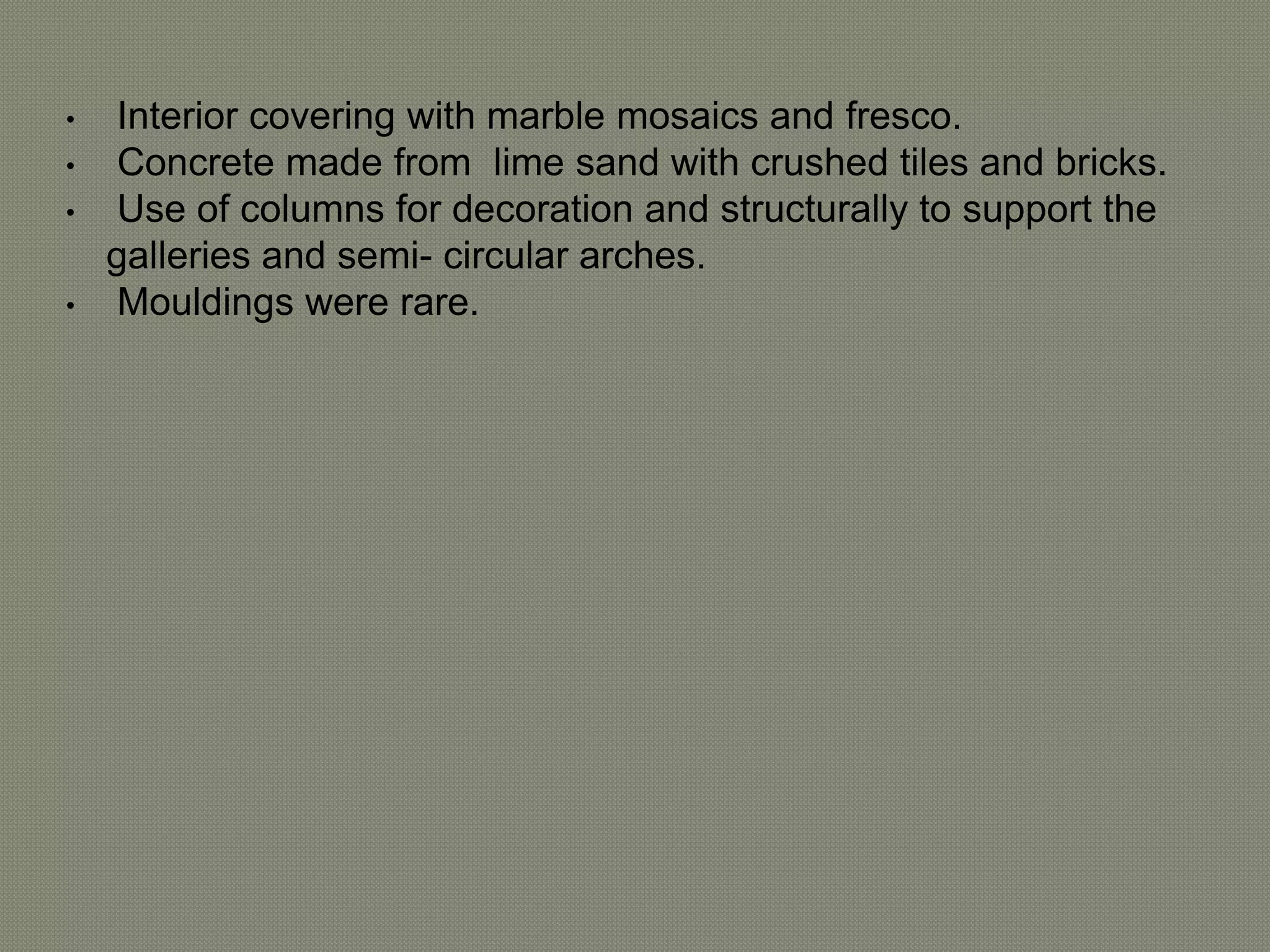 • Interior covering with marble mosaics and fresco. 
• Concrete made from lime sand with crushed tiles and bricks. 
• Use of columns for decoration and structurally to support the 
galleries and semi- circular arches. 
• Mouldings were rare. 
 