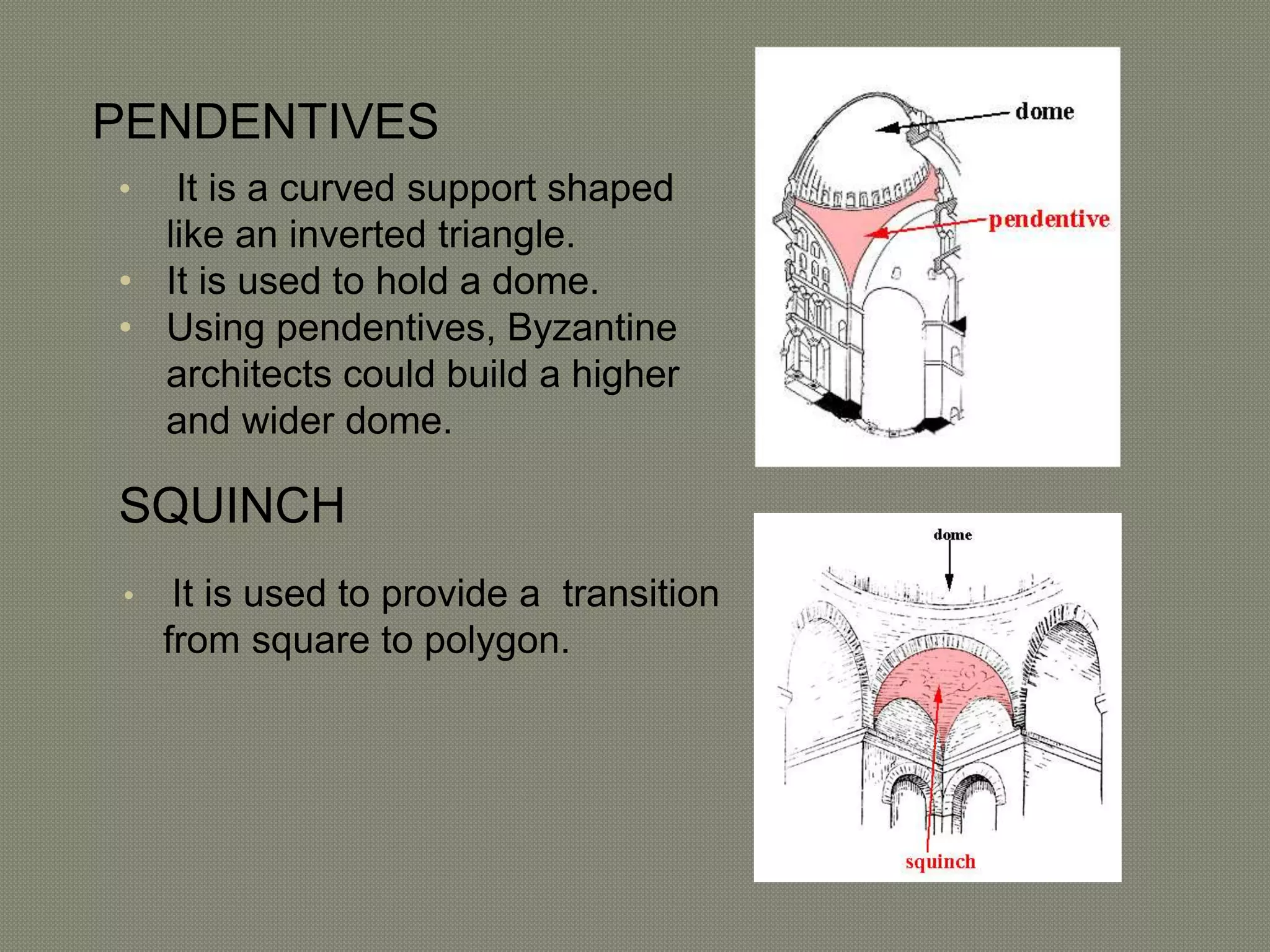 PENDENTIVES 
• It is a curved support shaped 
like an inverted triangle. 
• It is used to hold a dome. 
• Using pendentives, Byzantine 
architects could build a higher 
and wider dome. 
SQUINCH 
• It is used to provide a transition 
from square to polygon. 
 