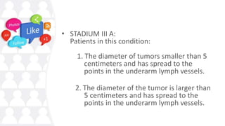 • STADIUM III A:
Patients in this condition:
1. The diameter of tumors smaller than 5
centimeters and has spread to the
points in the underarm lymph vessels.
2. The diameter of the tumor is larger than
5 centimeters and has spread to the
points in the underarm lymph vessels.
 