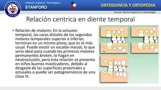 Relación centrica en diente temporal
• Relación de molares: En la oclusión
temporal, las caras distales de los segundos
molares temporales superior e inferior,
terminan en un mismo plano, que es lo más
usual. Puede existir un escalón mesial, lo que
sería ideal para cuando los primeros molares
permanentes broten, lo hagan en
neutroclusión, pero esta relación se presenta
en niños buenos masticadores, debido al
desgaste de las superficies proximales y
oclusales o puede ser patognomónico de una
clase III.
ORTODONCIA Y ORTOPEDIA
Carrera: Técnico Superior en odontología
 