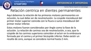 Relación centrica en dientes permanentes
Aquí debemos la relación de los primeros molares permanentes en
oclusión, la cual debe ser de neutroclusión. La cúspide mesiobucal del
primer molar superior coincida con la fisura o surco mesiobucal del
primer molar inferior.
Estos molares fueron considerados por Angle como la llave de la
oclusión. La relación de caninos sea de neutroclusión, o sea, que la
cúspide de los caninos superiores coincidan al ocluir en la embrasura
formada por el canino y el primer bicúspide inferior. Debe existir un
resalte de cero, aunque se considera normal hasta 2 mm.
ORTODONCIA Y ORTOPEDIA
Carrera: Técnico Superior en odontología
 