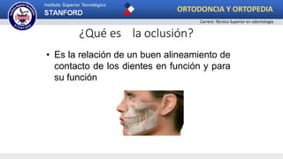 ¿Qué es la oclusión?
• Es la relación de un buen alineamiento de
contacto de los dientes en función y para
su función
ORTODONCIA Y ORTOPEDIA
Carrera: Técnico Superior en odontología
 