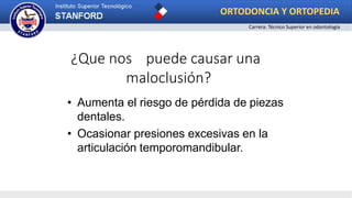¿Que nos puede causar una
maloclusión?
• Aumenta el riesgo de pérdida de piezas
dentales.
• Ocasionar presiones excesivas en la
articulación temporomandibular.
ORTODONCIA Y ORTOPEDIA
Carrera: Técnico Superior en odontología
 