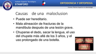 Causas de una maloclusion
• Puede ser hereditario.
• Mala alineación de fracturas de la
mandíbula después de una lesión grave.
• Chuparse el dedo, sacar la lengua, el uso
del chupete más allá de los 3 años, y el
uso prolongado de una botella.
ORTODONCIA Y ORTOPEDIA
Carrera: Técnico Superior en odontología
 