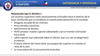 Maloclusión tipo II, división 1
Los incisivos superiores están excesivamente inclinados hacia el exterior de la
boca, facilitando que la mandíbula se inserte profundamente en la mordida.
• Desgaste acusado de los incisivos.
• Arcos dentales estrechos.
• Apiñamiento de dientes.
• Perfil convexo: maxilar superior adelantado y con el mentón inclinación
hacia atrás.
• Labio superior que sobresale sobre el inferior, que a su vez se pliega hacia
el exterior.
• El tercio inferior del rostro tiene una proporción superior en relación al
resto de la cara.
• La musculatura de la cara presenta anomalías
ORTODONCIA Y ORTOPEDIA
Carrera: Técnico Superior en odontología
 