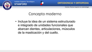 Concepto moderno
• Incluye la idea de un sistema estructurado
e integrado de unidades funcionales que
abarcan dientes, articulaciones, músculos
de la masticación y del cuello.
ORTODONCIA Y ORTOPEDIA
Carrera: Técnico Superior en odontología
 