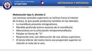 Maloclusión tipo II, división 2
Los incisivos centrales superiores se inclinan hacia el interior
de la boca, lo que puede producirse también en los laterales.
• La mandíbula presenta retrognatismo.
• Mordida profunda (cierre excesivo de la mandíbula).
• Alteraciones en la articulación temporomandibular.
• Paladar en forma de "V".
• Respiración oral, con obstrucción de vías aéreas superiores.
• El tercio inferior del rostro tiene una proporción superior en
relación al resto de la cara.
ORTODONCIA Y ORTOPEDIA
Carrera: Técnico Superior en odontología
 