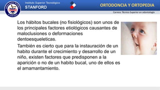 Los hábitos bucales (no fisiológicos) son unos de
los principales factores etiológicos causantes de
maloclusiones o deformaciones
dentoesqueleticas.
También es cierto que para la instauración de un
habito durante el crecimiento y desarrollo de un
niño, existen factores que predisponen a la
aparición o no de un habito bucal, uno de ellos es
el amamantamiento.
ORTODONCIA Y ORTOPEDIA
Carrera: Técnico Superior en odontología
 
