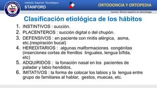 Clasificación etiológica de los hábitos
1. INSTINTIVOS : succión.
2. PLACENTEROS : succión digital o del chupón.
3. DEFENSIVOS : en paciente con rinitis alérgica, asma,
etc.(respiración bucal)
4. HEREDITARIOS : algunas malformaciones congénitas
(inserciones cortas de frenillos linguales, lengua bífida,
etc)
5. ADQUIRIDOS : la fonación nasal en los pacientes de
paladar y labio hendidos.
6. IMITATIVOS : la forma de colocar los labios y la lengua entre
grupo de familiares al hablar, gestos, muecas, etc.
ORTODONCIA Y ORTOPEDIA
Carrera: Técnico Superior en odontología
 