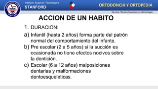 ACCION DE UN HABITO
1. DURACION:
a) Infantil (hasta 2 años) forma parte del patrón
normal del comportamiento del infante.
b) Pre escolar (2 a 5 años) si la succión es
ocasionada no tiene efectos nocivos sobre
la dentición.
c) Escolar (6 a 12 años) malposiciones
dentarias y malformaciones
dentoesqueleticas.
ORTODONCIA Y ORTOPEDIA
Carrera: Técnico Superior en odontología
 