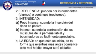 2.FRECUENCIA: pueden der interminentes
(diurnos) o continuos (nocturnos).
3. INTENSIDAD:
a) Poco intensa: cuando la inserción del
dedo es pasiva.
b) Intensa: cuando la contracción de los
músculos de la periferia labial y
buccinadores es fácilmente apreciable.
4. LA EDAD: en que este se inicia, de tal
forma que mientras mas antes comience
este mal habito, mayor será el daño.
ORTODONCIA Y ORTOPEDIA
Carrera: Técnico Superior en odontología
 