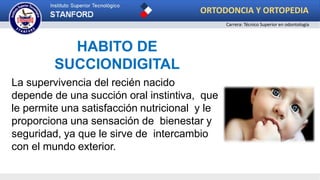 HABITO DE
SUCCIONDIGITAL
La supervivencia del recién nacido
depende de una succión oral instintiva, que
le permite una satisfacción nutricional y le
proporciona una sensación de bienestar y
seguridad, ya que le sirve de intercambio
con el mundo exterior.
ORTODONCIA Y ORTOPEDIA
Carrera: Técnico Superior en odontología
 