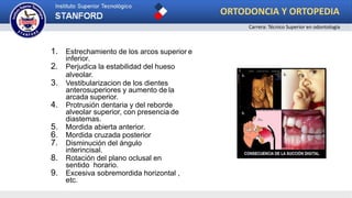 1. Estrechamiento de los arcos superior e
inferior.
2. Perjudica la estabilidad del hueso
alveolar.
3. Vestibularizacion de los dientes
anterosuperiores y aumento de la
arcada superior.
4. Protrusión dentaria y del reborde
alveolar superior, con presencia de
diastemas.
5. Mordida abierta anterior.
6. Mordida cruzada posterior
7. Disminución del ángulo
interincisal.
8. Rotación del plano oclusal en
sentido horario.
9. Excesiva sobremordida horizontal ,
etc.
ORTODONCIA Y ORTOPEDIA
Carrera: Técnico Superior en odontología
 
