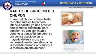 HABITO DE SUCCION DEL
CHUPON
El uso del chupón como objeto
reconfortante en la primera
infancia constituye una practica
ampliamente extendida, pero
también, su uso continuado
durante la dentición temporal se
encuentra asociado en la
mayoría de los casos, a un
incremento en la prevalencia de
la mordida cruzada posterior y a
la mordida abierta anterior.
ORTODONCIA Y ORTOPEDIA
Carrera: Técnico Superior en odontología
 