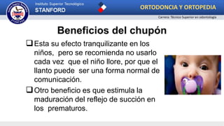 Esta su efecto tranquilizante en los
niños, pero se recomienda no usarlo
cada vez que el niño llore, por que el
llanto puede ser una forma normal de
comunicación.
Otro beneficio es que estimula la
maduración del reflejo de succión en
los prematuros.
ORTODONCIA Y ORTOPEDIA
Carrera: Técnico Superior en odontología
 