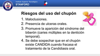 Riesgos del uso del chupón
1. Maloclusiones.
2. Presencia de ulceras orales.
3. Promueve la aparición del síndrome del
biberón (caries múltiples en la dentición
temporal).
4. Se debe sospechar que en el chupón
existe CANDIDA cuando fracasa el
tratamiento de la Candidiasis oral.
 