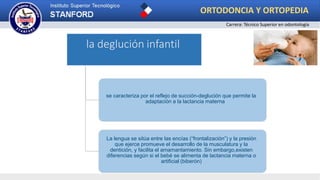 la deglución infantil
se caracteriza por el reflejo de succión-deglución que permite la
adaptación a la lactancia materna
La lengua se sitúa entre las encías (“frontalización”) y la presión
que ejerce promueve el desarrollo de la musculatura y la
dentición, y facilita el amamantamiento. Sin embargo,existen
diferencias según si el bebé se alimenta de lactancia materna o
artificial (biberón)
ORTODONCIA Y ORTOPEDIA
Carrera: Técnico Superior en odontología
 
