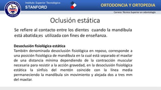 Oclusión estática
Se refiere al contacto entre los dientes cuando la mandíbula
está abatida;es utilizada con fines de enseñanza.
Desoclusión fisiológica estática
También denominada desoclusión fisiológica en reposo, corresponde a
una posición fisiológica de mandíbula en la cual está separado el maxilar
de una distancia mínima dependiendo de la contracción muscular
necesaria para resistir a la acción gravedad, en la desoclusión fisiológica
estática la sínfisis del mentón coincide con la línea media
permaneciendo la mandíbula sin movimiento y alejada dos a tres mm
del maxilar.
ORTODONCIA Y ORTOPEDIA
Carrera: Técnico Superior en odontología
 