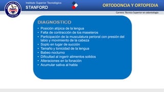 • Posición atípica de la lengua
• Falta de contracción de los maseteros
• Participación de la musculatura perioral con presión del
labio y movimiento de la cabeza
• Soplo en lugar de succión
• Tamaño y tonicidad de la lengua
• Babeo nocturno
• Dificultad al ingerir alimentos solidos
• Alteraciones en la fonación
• Acumular saliva al habla
ORTODONCIA Y ORTOPEDIA
Carrera: Técnico Superior en odontología
 