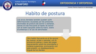Los arcos dentales también pueden sufrir
deformaciones causadas por las presiones
anormales de postura ala dormir o sentarse,
siendo el más frecuente el habito de dormir
con el rostro apoyado sobre la mano, sobre
el antebrazo o el uso de almohadas
Otro habito frecuente es el de apoyar
las manos, al leer o estudiar, con la
eminencia palmar y base del pulgar,
descansando sobre los premolares y
molares superiores, provocando con
esta presión, un desplazamiento
lingual de los dientes.
Habito de postura
ORTODONCIA Y ORTOPEDIA
Carrera: Técnico Superior en odontología
 