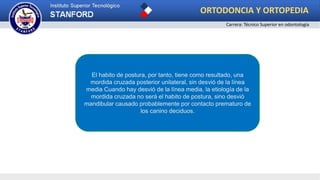 El habito de postura, por tanto, tiene como resultado, una
mordida cruzada posterior unilateral, sin desvió de la línea
media Cuando hay desvió de la línea media, la etiología de la
mordida cruzada no será el habito de postura, sino desvió
mandibular causado probablemente por contacto prematuro de
los canino deciduos.
ORTODONCIA Y ORTOPEDIA
Carrera: Técnico Superior en odontología
 
