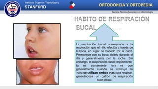 La respiración bucal corresponde a la
respiración que el niño efectúa a través de
la boca, en lugar de hacerlo por la nariz.
Permanece con su boca abierta durante el
día y generalmente por la noche. Sin
embargo, la respiración bucal propiamente
tal es sumamente
generalmente cuando
rara ya que
se obstruye la
nariz se utilizan ambas vías para respirar,
generándose un patrón de respiración
buco-nasal.
ORTODONCIA Y ORTOPEDIA
Carrera: Técnico Superior en odontología
 