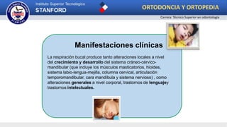 Manifestaciones clínicas
La respiración bucal produce tanto alteraciones locales a nivel
del crecimiento y desarrollo del sistema cráneo-cérvico-
mandibular (que incluye los músculos masticatorios, hioides,
sistema labio-lengua-mejilla, columna cervical, articulación
temporomandibular, cara mandíbula y sistema nervioso) , como
alteraciones generales a nivel corporal, trastornos de lenguajey
trastornos intelectuales.
ORTODONCIA Y ORTOPEDIA
Carrera: Técnico Superior en odontología
 