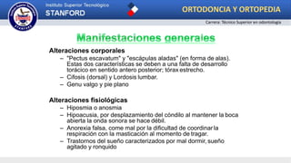 Alteraciones corporales
– "Pectus escavatum" y "escápulas aladas" (en forma de alas).
Estas dos características se deben a una falta de desarrollo
torácico en sentido antero posterior; tórax estrecho.
– Cifosis (dorsal) y Lordosis lumbar.
– Genu valgo y pie plano
Alteraciones fisiológicas
– Hiposmia o anosmia
– Hipoacusia, por desplazamiento del cóndilo al mantener la boca
abierta la onda sonora se hace débil.
– Anorexia falsa, come mal por la dificultad de coordinar la
respiración con la masticación al momento de tragar.
– Trastornos del sueño caracterizados por mal dormir, sueño
agitado y ronquido
ORTODONCIA Y ORTOPEDIA
Carrera: Técnico Superior en odontología
 
