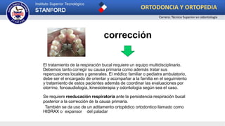 corrección
El tratamiento de la respiración bucal requiere un equipo multidisciplinario.
Debemos tanto corregir su causa primaria como además tratar sus
repercusiones locales y generales. El médico familiar o pediatra ambulatorio,
debe ser el encargado de orientar y acompañar a la familia en el seguimiento
y tratamiento de estos pacientes además de coordinar las evaluaciones por
otorrino, fonoaudiología, kinesioterapia y odontología según sea el caso.
Se requiere reeducación respiratoria ante la persistencia respiración bucal
posterior a la corrección de la causa primaria.
También se da uso de un aditamento ortopédico ortodontico llamado como
HIDRAX o expansor del paladar
ORTODONCIA Y ORTOPEDIA
Carrera: Técnico Superior en odontología
 