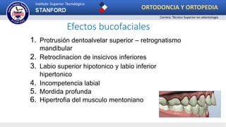 Efectos bucofaciales
1. Protrusión dentoalvelar superior – retrognatismo
mandibular
2. Retroclinacion de insicivos inferiores
3. Labio superior hipotonico y labio inferior
hipertonico
4. Incompetencia labial
5. Mordida profunda
6. Hipertrofia del musculo mentoniano
ORTODONCIA Y ORTOPEDIA
Carrera: Técnico Superior en odontología
 