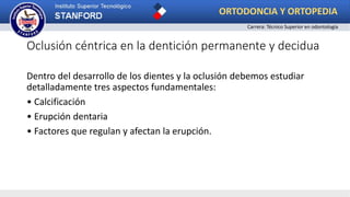 Oclusión céntrica en la dentición permanente y decidua
Dentro del desarrollo de los dientes y la oclusión debemos estudiar
detalladamente tres aspectos fundamentales:
• Calcificación
• Erupción dentaria
• Factores que regulan y afectan la erupción.
ORTODONCIA Y ORTOPEDIA
Carrera: Técnico Superior en odontología
 