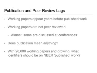 Publication and Peer Review Lags
• Working papers appear years before published work
• Working papers are not peer reviewed
• Almost: some are discussed at conferences
• Does publication mean anything?
• With 20,000 working papers and growing, what
identifiers should be on NBER ‘published’ work?
 