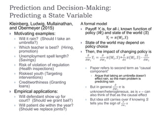 Prediction and Decision-Making:
Predicting a State Variable
Kleinberg, Ludwig, Mullainathan,
and Obermeyer (2015)
 Motivating examples:
 Will it rain? (Should I take an
umbrella?)
 Which teacher is best? (Hiring,
promotion)
 Unemployment spell length?
(Savings)
 Risk of violation of regulation
(Health inspections)
 Riskiest youth (Targeting
interventions)
 Creditworthiness (Granting
loans)
 Empirical applications:
 Will defendant show up for
court? (Should we grant bail?)
 Will patient die within the year?
(Should we replace joints?)
A formal model
 Payoff Yi is, for all i, known function of
policy (Wi) and state of the world (S)
𝑌𝑖 = 𝜋(𝑊𝑖, 𝑆)
 State of the world may depend on
policy choice
 Then, the impact of changing policy is
𝜕
𝜕𝑊 𝑖
𝑌𝑖 =
𝜕
𝜕𝑊 𝑖
𝜋(𝑊𝑖, 𝑆)+
𝜕
𝜕𝑆
𝜋(𝑊𝑖, 𝑆) ∙
𝜕𝑆
𝜕𝑊 𝑖
 Paper refers to second term as “causal
component”
 Argue that taking an umbrella doesn’t
effect rain, so the main problem is
predicting rain
 But in general
𝜕
𝜕𝑊 𝑖
𝜋 is
unknown/heterogeneous, as is 𝜋 – can
also think of that as the causal effect
 But idea still carries over if knowing S
tells you the sign of
𝜕
𝜕𝑊 𝑖
𝜋
 