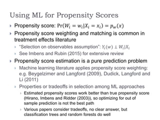 Using ML for Propensity Scores
 Propensity score: Pr 𝑊𝑖 = 𝑤𝑖|𝑋𝑖 = 𝑥𝑖 = 𝑝 𝑤(𝑥)
 Propensity score weighting and matching is common in
treatment effects literature
 “Selection on observables assumption”: 𝑌𝑖(𝑤) ⊥ 𝑊𝑖|𝑋𝑖
 See Imbens and Rubin (2015) for extensive review
 Propensity score estimation is a pure prediction problem
 Machine learning literature applies propensity score weighting:
e.g. Beygelzimer and Langford (2009), Dudick, Langford and
Li (2011)
 Properties or tradeoffs in selection among ML approaches
 Estimated propensity scores work better than true propensity score
(Hirano, Imbens and Ridder (2003)), so optimizing for out of
sample prediction is not the best path
 Various papers consider tradeoffs, no clear answer, but
classification trees and random forests do well
 