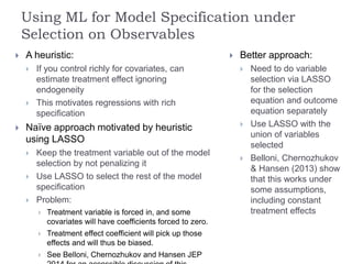 Using ML for Model Specification under
Selection on Observables
 A heuristic:
 If you control richly for covariates, can
estimate treatment effect ignoring
endogeneity
 This motivates regressions with rich
specification
 Naïve approach motivated by heuristic
using LASSO
 Keep the treatment variable out of the model
selection by not penalizing it
 Use LASSO to select the rest of the model
specification
 Problem:
 Treatment variable is forced in, and some
covariates will have coefficients forced to zero.
 Treatment effect coefficient will pick up those
effects and will thus be biased.
 See Belloni, Chernozhukov and Hansen JEP
 Better approach:
 Need to do variable
selection via LASSO
for the selection
equation and outcome
equation separately
 Use LASSO with the
union of variables
selected
 Belloni, Chernozhukov
& Hansen (2013) show
that this works under
some assumptions,
including constant
treatment effects
 