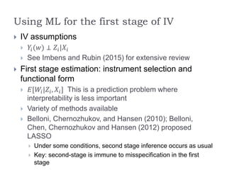 Using ML for the first stage of IV
 IV assumptions
 𝑌𝑖(𝑤) ⊥ 𝑍𝑖|𝑋𝑖
 See Imbens and Rubin (2015) for extensive review
 First stage estimation: instrument selection and
functional form
 𝐸[𝑊𝑖|𝑍𝑖, 𝑋𝑖] This is a prediction problem where
interpretability is less important
 Variety of methods available
 Belloni, Chernozhukov, and Hansen (2010); Belloni,
Chen, Chernozhukov and Hansen (2012) proposed
LASSO
 Under some conditions, second stage inference occurs as usual
 Key: second-stage is immune to misspecification in the first
stage
 