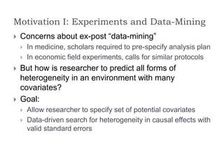 Motivation I: Experiments and Data-Mining
 Concerns about ex-post “data-mining”
 In medicine, scholars required to pre-specify analysis plan
 In economic field experiments, calls for similar protocols
 But how is researcher to predict all forms of
heterogeneity in an environment with many
covariates?
 Goal:
 Allow researcher to specify set of potential covariates
 Data-driven search for heterogeneity in causal effects with
valid standard errors
 