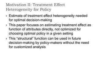 Motivation II: Treatment Effect
Heterogeneity for Policy
 Estimate of treatment effect heterogeneity needed
for optimal decision-making
 This paper focuses on estimating treatment effect as
function of attributes directly, not optimized for
choosing optimal policy in a given setting
 This “structural” function can be used in future
decision-making by policy-makers without the need
for customized analysis
 