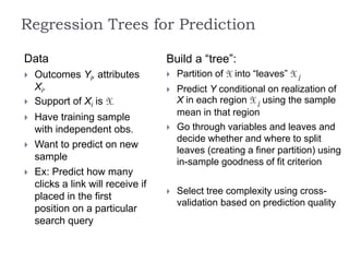 Regression Trees for Prediction
Data
 Outcomes Yi, attributes
Xi.
 Support of Xi is X.
 Have training sample
with independent obs.
 Want to predict on new
sample
 Ex: Predict how many
clicks a link will receive if
placed in the first
position on a particular
search query
Build a “tree”:
 Partition of X into “leaves” X j
 Predict Y conditional on realization of
X in each region X j using the sample
mean in that region
 Go through variables and leaves and
decide whether and where to split
leaves (creating a finer partition) using
in-sample goodness of fit criterion
 Select tree complexity using cross-
validation based on prediction quality
 