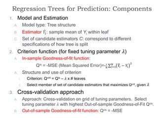 Regression Trees for Prediction: Components
1. Model and Estimation
A. Model type: Tree structure
B. Estimator 𝑌𝑖: sample mean of Yi within leaf
C. Set of candidate estimators C: correspond to different
specifications of how tree is split
2. Criterion function (for fixed tuning parameter 𝜆)
A. In-sample Goodness-of-fit function:
Qis = -MSE (Mean Squared Error)=-1
𝑁 𝑖=1
𝑁
𝑌𝑖 − 𝑌𝑖
2
A. Structure and use of criterion
i. Criterion: Qcrit = Qis – 𝜆 x # leaves
ii. Select member of set of candidate estimators that maximizes Qcrit, given 𝜆
3. Cross-validation approach
A. Approach: Cross-validation on grid of tuning parameters. Select
tuning parameter 𝜆 with highest Out-of-sample Goodness-of-Fit Qos.
B. Out-of-sample Goodness-of-fit function: Qos = -MSE
 