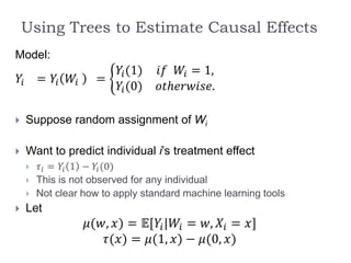 Using Trees to Estimate Causal Effects
Model:
𝑌𝑖 = 𝑌𝑖 𝑊𝑖 =
𝑌𝑖(1) 𝑖𝑓 𝑊𝑖 = 1,
𝑌𝑖(0) 𝑜𝑡ℎ𝑒𝑟𝑤𝑖𝑠𝑒.
 Suppose random assignment of Wi
 Want to predict individual i’s treatment effect
 𝜏𝑖 = 𝑌𝑖 1 − 𝑌𝑖(0)
 This is not observed for any individual
 Not clear how to apply standard machine learning tools
 Let
𝜇(𝑤, 𝑥) = 𝔼[𝑌𝑖|𝑊𝑖 = 𝑤, 𝑋𝑖 = 𝑥]
𝜏(𝑥) = 𝜇(1, 𝑥) − 𝜇(0, 𝑥)
 