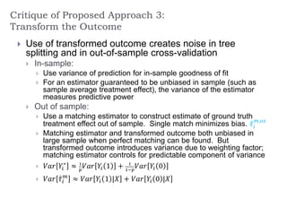 Critique of Proposed Approach 3:
Transform the Outcome
 Use of transformed outcome creates noise in tree
splitting and in out-of-sample cross-validation
 In-sample:
 Use variance of prediction for in-sample goodness of fit
 For an estimator guaranteed to be unbiased in sample (such as
sample average treatment effect), the variance of the estimator
measures predictive power
 Out of sample:
 Use a matching estimator to construct estimate of ground truth
treatment effect out of sample. Single match minimizes bias. 𝜏𝑖
𝑚,𝑜𝑠
 Matching estimator and transformed outcome both unbiased in
large sample when perfect matching can be found. But
transformed outcome introduces variance due to weighting factor;
matching estimator controls for predictable component of variance
 𝑉𝑎𝑟 𝑌𝑖
∗
≈ 1
𝑝
𝑉𝑎𝑟 𝑌𝑖 1 + 1
1−𝑝
𝑉𝑎𝑟 𝑌𝑖 0
 𝑉𝑎𝑟 𝜏𝑖
𝑚
≈ 𝑉𝑎𝑟 𝑌𝑖 1 |𝑋 + 𝑉𝑎𝑟 𝑌𝑖 0 |𝑋
 