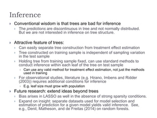 Inference
 Conventional wisdom is that trees are bad for inference
 The predictions are discontinuous in tree and not normally distributed.
But we are not interested in inference on tree structure.
 Attractive feature of trees:
 Can easily separate tree construction from treatment effect estimation
 Tree constructed on training sample is independent of sampling variation
in the test sample
 Holding tree from training sample fixed, can use standard methods to
conduct inference within each leaf of the tree on test sample
 Can use any valid method for treatment effect estimation, not just the methods
used in training
 For observational studies, literature (e.g. Hirano, Imbens and Ridder
(2003)) requires additional conditions for inference
 E.g. leaf size must grow with population
 Future research: extend ideas beyond trees
 Bias arises in LASSO as well in the absence of strong sparsity conditions.
 Expand on insight: separate datasets used for model selection and
estimation of prediction for a given model yields valid inference. See,
e.g., Denil, Matheson, and de Freitas (2014) on random forests.
 
