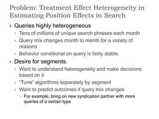 Problem: Treatment Effect Heterogeneity in
Estimating Position Effects in Search
 Queries highly heterogeneous
 Tens of millions of unique search phrases each month
 Query mix changes month to month for a variety of
reasons
 Behavior conditional on query is fairly stable
 Desire for segments.
 Want to understand heterogeneity and make decisions
based on it
 “Tune” algorithms separately by segment
 Want to predict outcomes if query mix changes
 For example, bring on new syndication partner with more
queries of a certain type
 
