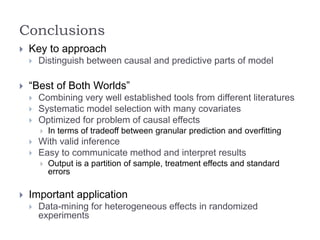 Conclusions
 Key to approach
 Distinguish between causal and predictive parts of model
 “Best of Both Worlds”
 Combining very well established tools from different literatures
 Systematic model selection with many covariates
 Optimized for problem of causal effects
 In terms of tradeoff between granular prediction and overfitting
 With valid inference
 Easy to communicate method and interpret results
 Output is a partition of sample, treatment effects and standard
errors
 Important application
 Data-mining for heterogeneous effects in randomized
experiments
 