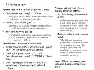 Literature
Approaches in the spirit of single tree/2 trees
 Beygelzimer and Langford (2009)
 Analogous to “two trees” approach with multiple
treatments; construct optimal policy
 Foster, Tailor, Ruberg(2011)
 Estimate 𝜇(𝑤, 𝑥) using random forests, define
𝜏𝑖 = 𝜇(1, 𝑋𝑖) − 𝜇(0, 𝑋𝑖), and do trees on 𝜏𝑖.
 Imai and Ratkovic (2013)
 In context of randomized experiment, estimate
𝜇(𝑤, 𝑥) using lasso type methods, and then
𝜏(𝑥) = 𝜇(1, 𝑥) − 𝜇(0, 𝑥).
Transformed outcomes or covariates
 Tibshirani et al (2014); Weisberg and Pontes
(2015) in regression/LASSO setting
 Dudick, Langford, and Li (2011) and
Beygelzimer and Langford (2009) for optimal
policy
 Don’t highlight or address limitations of
transformed outcomes in estimation &
criteria
Estimating treatment effects
directly at leaves of trees
 Su, Tsai, Wang, Nickerson, Li
(2009)
 Do regular tree, but split if the
t-stat for the treatment effect
difference is large, rather than
when the change in prediction
error is large.
 Zeileis, Hothorn, and Hornick
(2005)
 “Model-based recursive
partitioning”: estimate a model
at the leaves of a tree. In-
sample splits based on
prediction error, do not focus
on out of sample cross-
validation for tuning.
None of these explore cross-
validation based on treatment
effect.
 