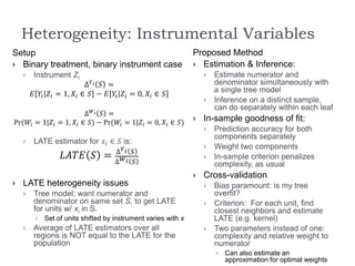 Heterogeneity: Instrumental Variables
Setup
 Binary treatment, binary instrument case
 Instrument Zi
∆ 𝑌 𝑖 𝑆 =
𝐸 𝑌𝑖 𝑍𝑖 = 1, 𝑋𝑖 ∈ 𝑆 − 𝐸 𝑌𝑖 𝑍𝑖 = 0, 𝑋𝑖 ∈ 𝑆
∆ 𝑊 𝑖 𝑆 =
Pr(𝑊𝑖 = 1|𝑍𝑖 = 1, 𝑋𝑖 ∈ 𝑆) − Pr(𝑊𝑖 = 1|𝑍𝑖 = 0, 𝑋𝑖 ∈ 𝑆)
 LATE estimator for 𝑥𝑖 ∈ 𝑆 is:
𝐿𝐴𝑇𝐸 𝑆 = ∆ 𝑌 𝑖 𝑆
∆ 𝑊 𝑖 𝑆
 LATE heterogeneity issues
 Tree model: want numerator and
denominator on same set S, to get LATE
for units w/ xi in S.
 Set of units shifted by instrument varies with x
 Average of LATE estimators over all
regions is NOT equal to the LATE for the
population
Proposed Method
 Estimation & Inference:
 Estimate numerator and
denominator simultaneously with
a single tree model
 Inference on a distinct sample,
can do separately within each leaf
 In-sample goodness of fit:
 Prediction accuracy for both
components separately
 Weight two components
 In-sample criterion penalizes
complexity, as usual
 Cross-validation
 Bias paramount: is my tree
overfit?
 Criterion: For each unit, find
closest neighbors and estimate
LATE (e.g. kernel)
 Two parameters instead of one:
complexity and relative weight to
numerator
 Can also estimate an
approximation for optimal weights
 