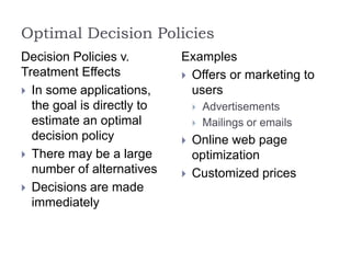 Optimal Decision Policies
Decision Policies v.
Treatment Effects
 In some applications,
the goal is directly to
estimate an optimal
decision policy
 There may be a large
number of alternatives
 Decisions are made
immediately
Examples
 Offers or marketing to
users
 Advertisements
 Mailings or emails
 Online web page
optimization
 Customized prices
 