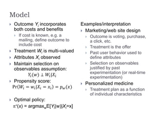 Model
 Outcome Yi incorporates
both costs and benefits
 If cost is known, e.g. a
mailing, define outcome to
include cost
 Treatment Wi is multi-valued
 Attributes Xi observed
 Maintain selection on
observables assumption:
𝑌𝑖(𝑤) ⊥ 𝑊𝑖|𝑋𝑖
 Propensity score:
Pr 𝑊𝑖 = 𝑤𝑖|𝑋𝑖 = 𝑥𝑖 = 𝑝 𝑤(𝑥)
 Optimal policy:
p*(x) = argmaxwE[Yi(w)|Xi=x]
Examples/interpretation
 Marketing/web site design
 Outcome is voting, purchase,
a click, etc.
 Treatment is the offer
 Past user behavior used to
define attributes
 Selection on observables
justified by past
experimentation (or real-time
experimentation)
 Personalized medicine
 Treatment plan as a function
of individual characteristics
 