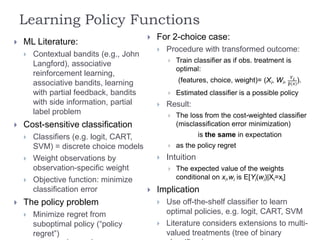Learning Policy Functions
 ML Literature:
 Contextual bandits (e.g., John
Langford), associative
reinforcement learning,
associative bandits, learning
with partial feedback, bandits
with side information, partial
label problem
 Cost-sensitive classification
 Classifiers (e.g. logit, CART,
SVM) = discrete choice models
 Weight observations by
observation-specific weight
 Objective function: minimize
classification error
 The policy problem
 Minimize regret from
suboptimal policy (“policy
regret”)
 For 2-choice case:
 Procedure with transformed outcome:
 Train classifier as if obs. treatment is
optimal:
(features, choice, weight)= (Xi, Wi, 𝑌 𝑖
𝑝(𝑥)
).
 Estimated classifier is a possible policy
 Result:
 The loss from the cost-weighted classifier
(misclassification error minimization)
is the same in expectation
 as the policy regret
 Intuition
 The expected value of the weights
conditional on xi,wi is E[Yi(wi)|Xi=xi]
 Implication
 Use off-the-shelf classifier to learn
optimal policies, e.g. logit, CART, SVM
 Literature considers extensions to multi-
valued treatments (tree of binary
 